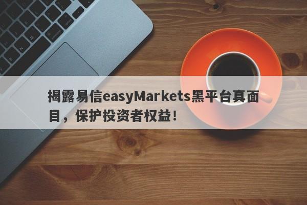 揭露易信easyMarkets黑平台真面目，保护投资者权益！-第1张图片-要懂汇