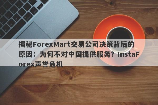 揭秘ForexMart交易公司决策背后的原因：为何不对中国提供服务？InstaForex声誉危机-第1张图片-要懂汇