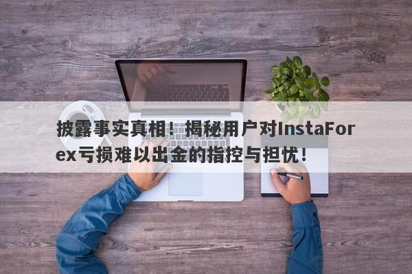 披露事实真相！揭秘用户对InstaForex亏损难以出金的指控与担忧！-第1张图片-要懂汇