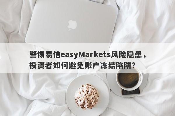 警惕易信easyMarkets风险隐患，投资者如何避免账户冻结陷阱？-第1张图片-要懂汇