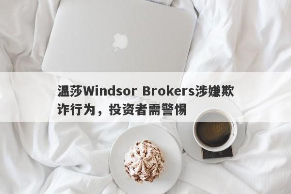 温莎Windsor Brokers涉嫌欺诈行为，投资者需警惕-第1张图片-要懂汇