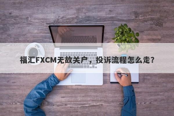 福汇FXCM无故关户，投诉流程怎么走？-第1张图片-要懂汇