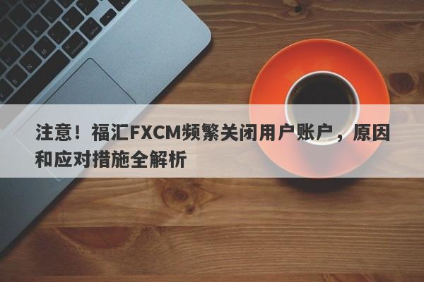 注意！福汇FXCM频繁关闭用户账户，原因和应对措施全解析-第1张图片-要懂汇