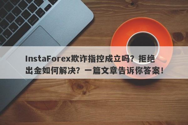 InstaForex欺诈指控成立吗？拒绝出金如何解决？一篇文章告诉你答案！-第1张图片-要懂汇