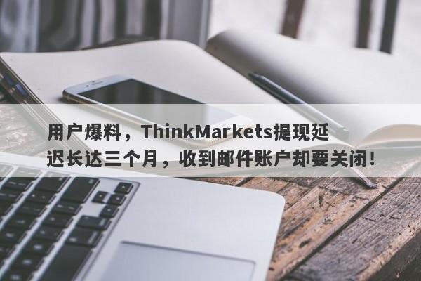 用户爆料，ThinkMarkets提现延迟长达三个月，收到邮件账户却要关闭！-第1张图片-要懂汇