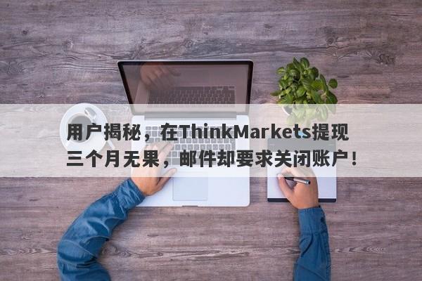 用户揭秘，在ThinkMarkets提现三个月无果，邮件却要求关闭账户！-第1张图片-要懂汇