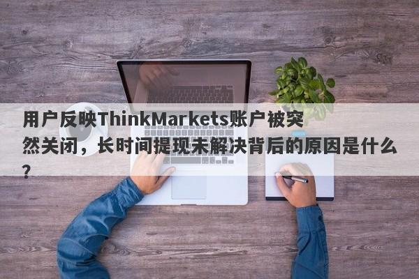 用户反映ThinkMarkets账户被突然关闭，长时间提现未解决背后的原因是什么？-第1张图片-要懂汇