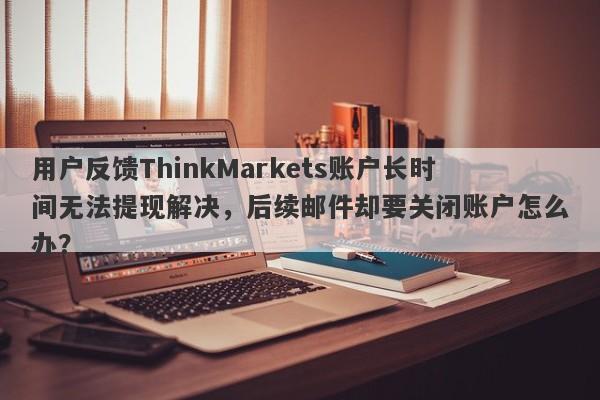 用户反馈ThinkMarkets账户长时间无法提现解决，后续邮件却要关闭账户怎么办？-第1张图片-要懂汇