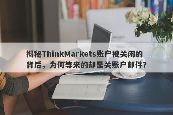 揭秘ThinkMarkets账户被关闭的背后，为何等来的却是关账户邮件？-第1张图片-要懂汇