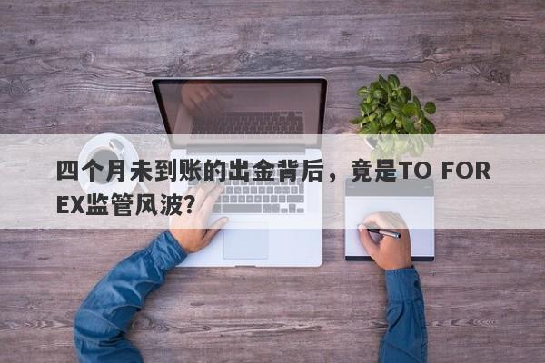 四个月未到账的出金背后，竟是TO FOREX监管风波？-第1张图片-要懂汇