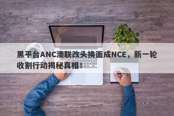 黑平台ANC澳联改头换面成NCE，新一轮收割行动揭秘真相！-第1张图片-要懂汇