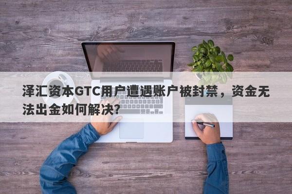 泽汇资本GTC用户遭遇账户被封禁，资金无法出金如何解决？-第1张图片-要懂汇