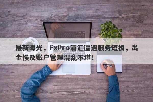 最新曝光，FxPro浦汇遭遇服务短板，出金慢及账户管理混乱不堪！-第1张图片-要懂汇