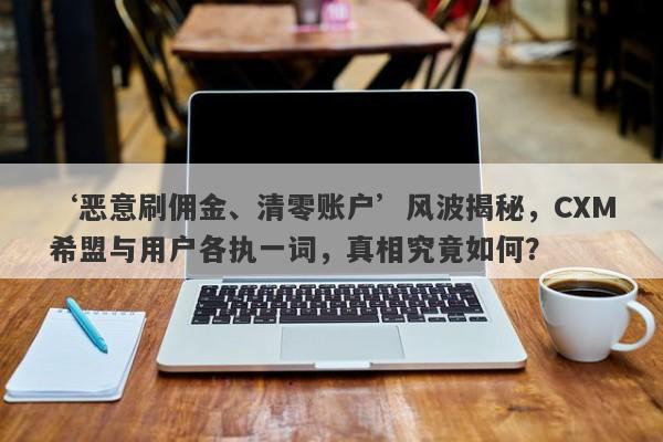 ‘恶意刷佣金、清零账户’风波揭秘，CXM希盟与用户各执一词，真相究竟如何？-第1张图片-要懂汇