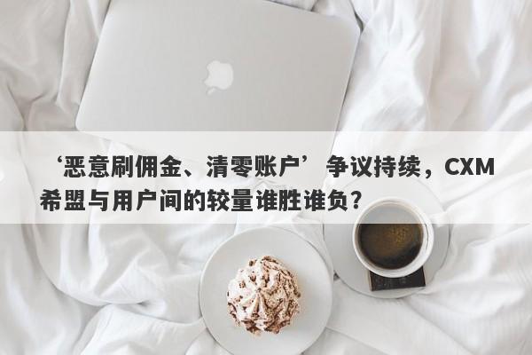 ‘恶意刷佣金、清零账户’争议持续，CXM希盟与用户间的较量谁胜谁负？-第1张图片-要懂汇