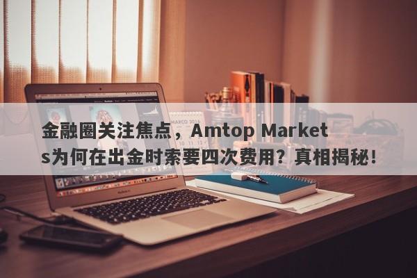 金融圈关注焦点，Amtop Markets为何在出金时索要四次费用？真相揭秘！-第1张图片-要懂汇