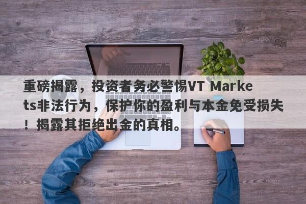 重磅揭露，投资者务必警惕VT Markets非法行为，保护你的盈利与本金免受损失！揭露其拒绝出金的真相。-第1张图片-要懂汇