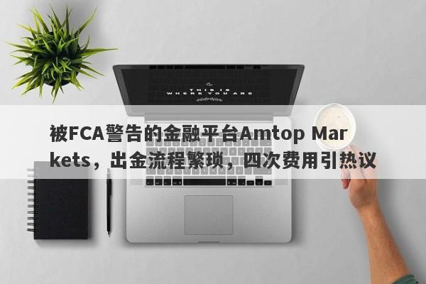 被FCA警告的金融平台Amtop Markets，出金流程繁琐，四次费用引热议-第1张图片-要懂汇