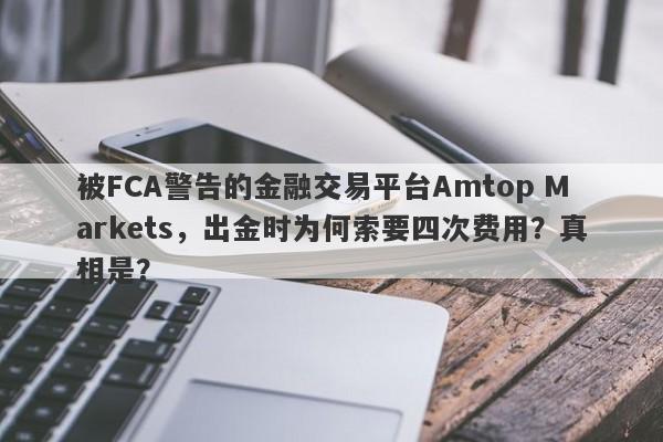 被FCA警告的金融交易平台Amtop Markets，出金时为何索要四次费用？真相是？-第1张图片-要懂汇