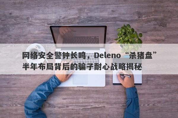 网络安全警钟长鸣，Deleno“杀猪盘”半年布局背后的骗子耐心战略揭秘-第1张图片-要懂汇