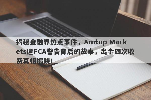 揭秘金融界热点事件，Amtop Markets遭FCA警告背后的故事，出金四次收费真相揭晓！-第1张图片-要懂汇