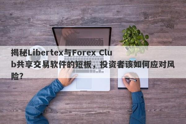 揭秘Libertex与Forex Club共享交易软件的短板，投资者该如何应对风险？-第1张图片-要懂汇