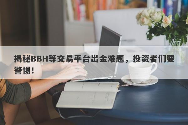 揭秘BBH等交易平台出金难题，投资者们要警惕！-第1张图片-要懂汇