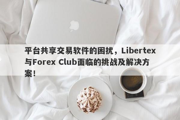 平台共享交易软件的困扰，Libertex与Forex Club面临的挑战及解决方案！-第1张图片-要懂汇