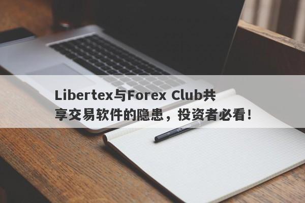 Libertex与Forex Club共享交易软件的隐患，投资者必看！-第1张图片-要懂汇