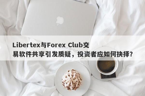 Libertex与Forex Club交易软件共享引发质疑，投资者应如何抉择？-第1张图片-要懂汇