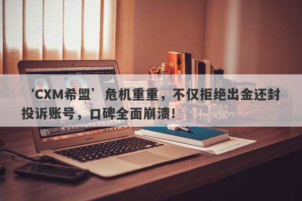 ‘CXM希盟’危机重重，不仅拒绝出金还封投诉账号，口碑全面崩溃！-第1张图片-要懂汇