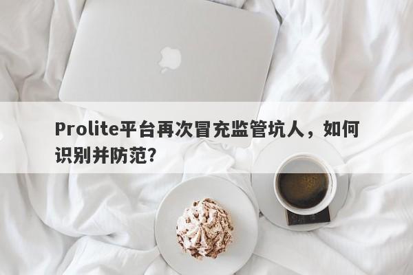 Prolite平台再次冒充监管坑人，如何识别并防范？-第1张图片-要懂汇