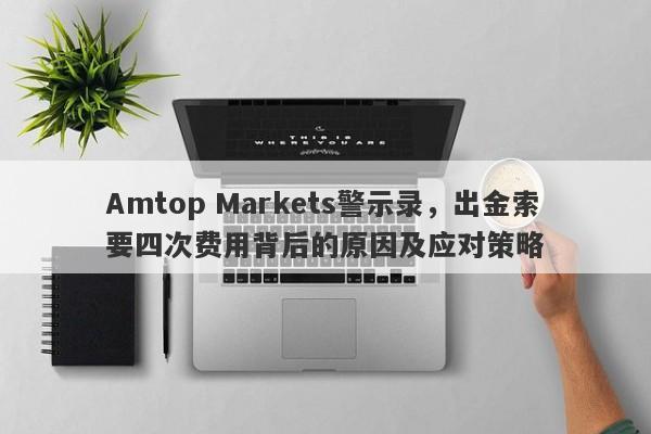 Amtop Markets警示录，出金索要四次费用背后的原因及应对策略-第1张图片-要懂汇