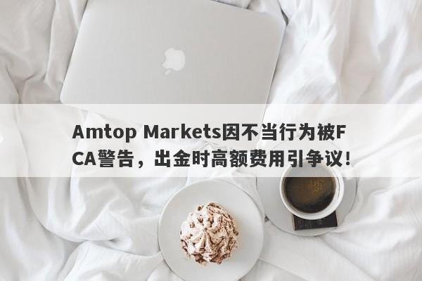 Amtop Markets因不当行为被FCA警告，出金时高额费用引争议！-第1张图片-要懂汇