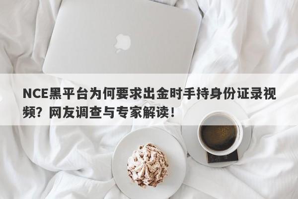 NCE黑平台为何要求出金时手持身份证录视频？网友调查与专家解读！-第1张图片-要懂汇