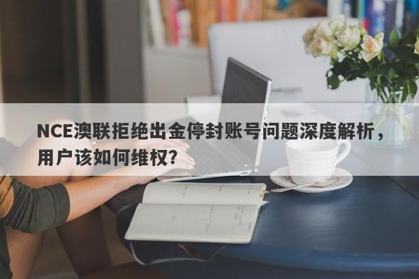 NCE澳联拒绝出金停封账号问题深度解析，用户该如何维权？-第1张图片-要懂汇