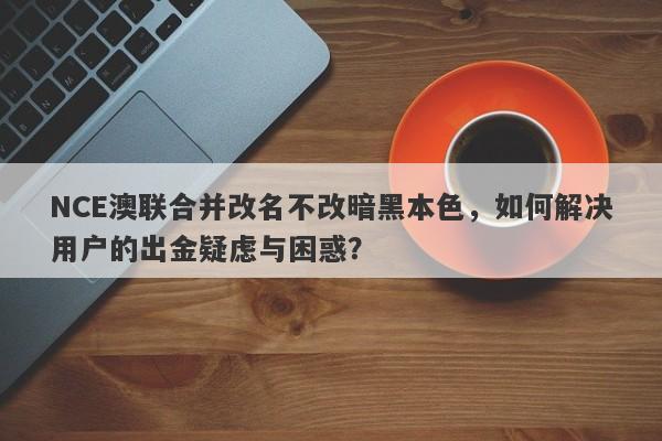 NCE澳联合并改名不改暗黑本色，如何解决用户的出金疑虑与困惑？-第1张图片-要懂汇