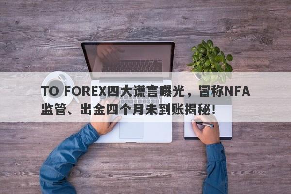 TO FOREX四大谎言曝光，冒称NFA监管、出金四个月未到账揭秘！-第1张图片-要懂汇