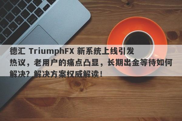 德汇 TriumphFX 新系统上线引发热议，老用户的痛点凸显，长期出金等待如何解决？解决方案权威解读！-第1张图片-要懂汇