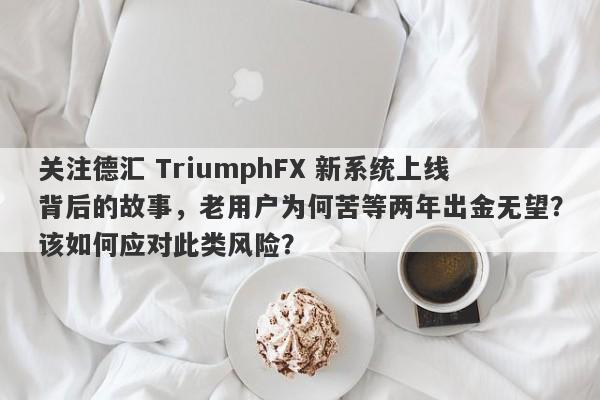 关注德汇 TriumphFX 新系统上线背后的故事，老用户为何苦等两年出金无望？该如何应对此类风险？-第1张图片-要懂汇