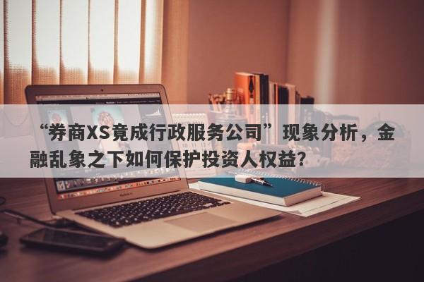 “券商XS竟成行政服务公司”现象分析，金融乱象之下如何保护投资人权益？-第1张图片-要懂汇