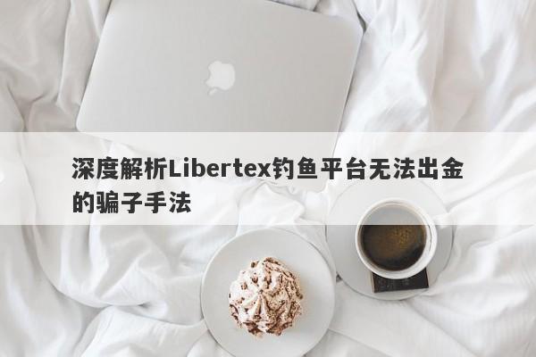 深度解析Libertex钓鱼平台无法出金的骗子手法-第1张图片-要懂汇