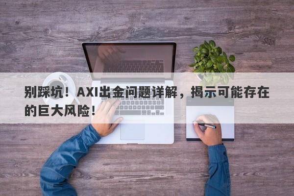 别踩坑！AXI出金问题详解，揭示可能存在的巨大风险！-第1张图片-要懂汇