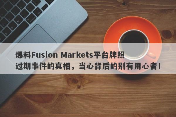 爆料Fusion Markets平台牌照过期事件的真相，当心背后的别有用心者！-第1张图片-要懂汇