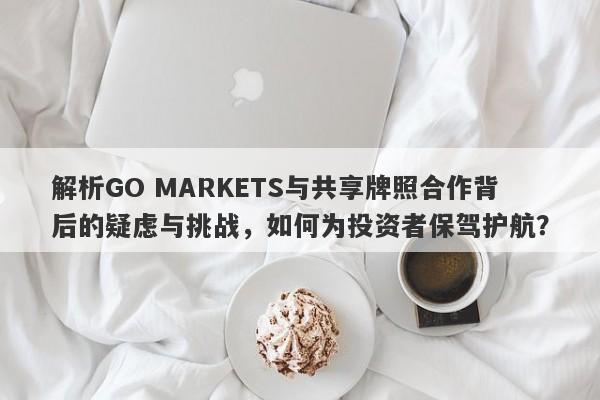 解析GO MARKETS与共享牌照合作背后的疑虑与挑战，如何为投资者保驾护航？-第1张图片-要懂汇