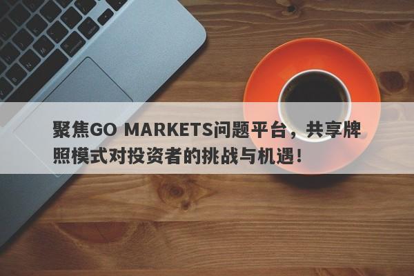 聚焦GO MARKETS问题平台，共享牌照模式对投资者的挑战与机遇！-第1张图片-要懂汇