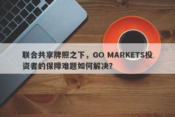 联合共享牌照之下，GO MARKETS投资者的保障难题如何解决？-第1张图片-要懂汇