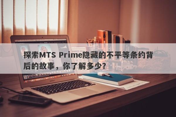 探索MTS Prime隐藏的不平等条约背后的故事，你了解多少？-第1张图片-要懂汇