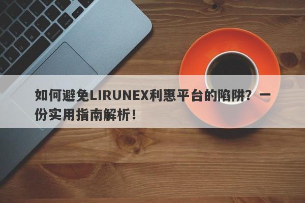 如何避免LIRUNEX利惠平台的陷阱？一份实用指南解析！-第1张图片-要懂汇