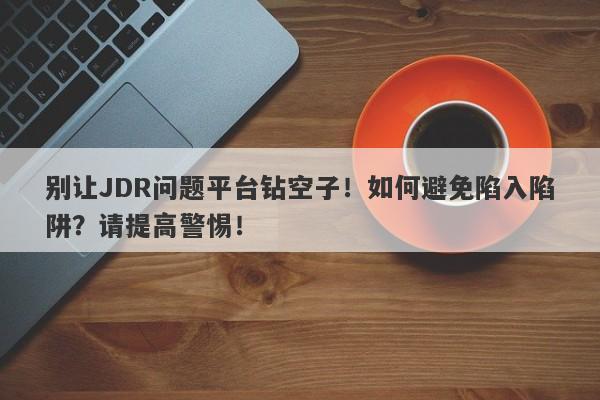 别让JDR问题平台钻空子！如何避免陷入陷阱？请提高警惕！-第1张图片-要懂汇